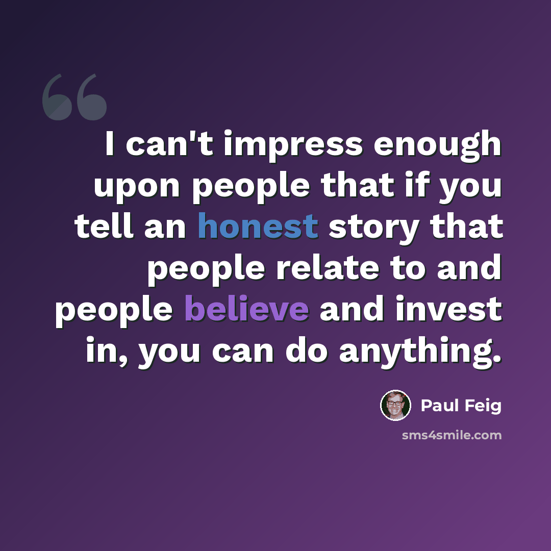 “I can't impress enough upon people that if you tell an honest story that people relate to and people believe and invest in, you can do anything.” quote by Paul Feig