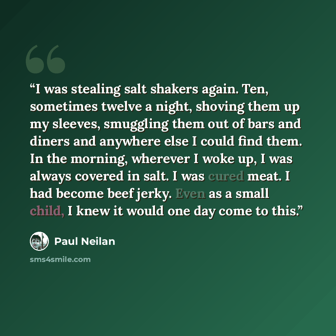 “I was stealing salt shakers again. Ten, sometimes twelve a night, shoving them up my sleeves, smuggling them out of bars and diners and anywhere else I could find them. In the morning, wherever I woke up, I was always covered in salt. I was cured meat. I had become beef jerky. Even as a small…” quote by Paul Neilan