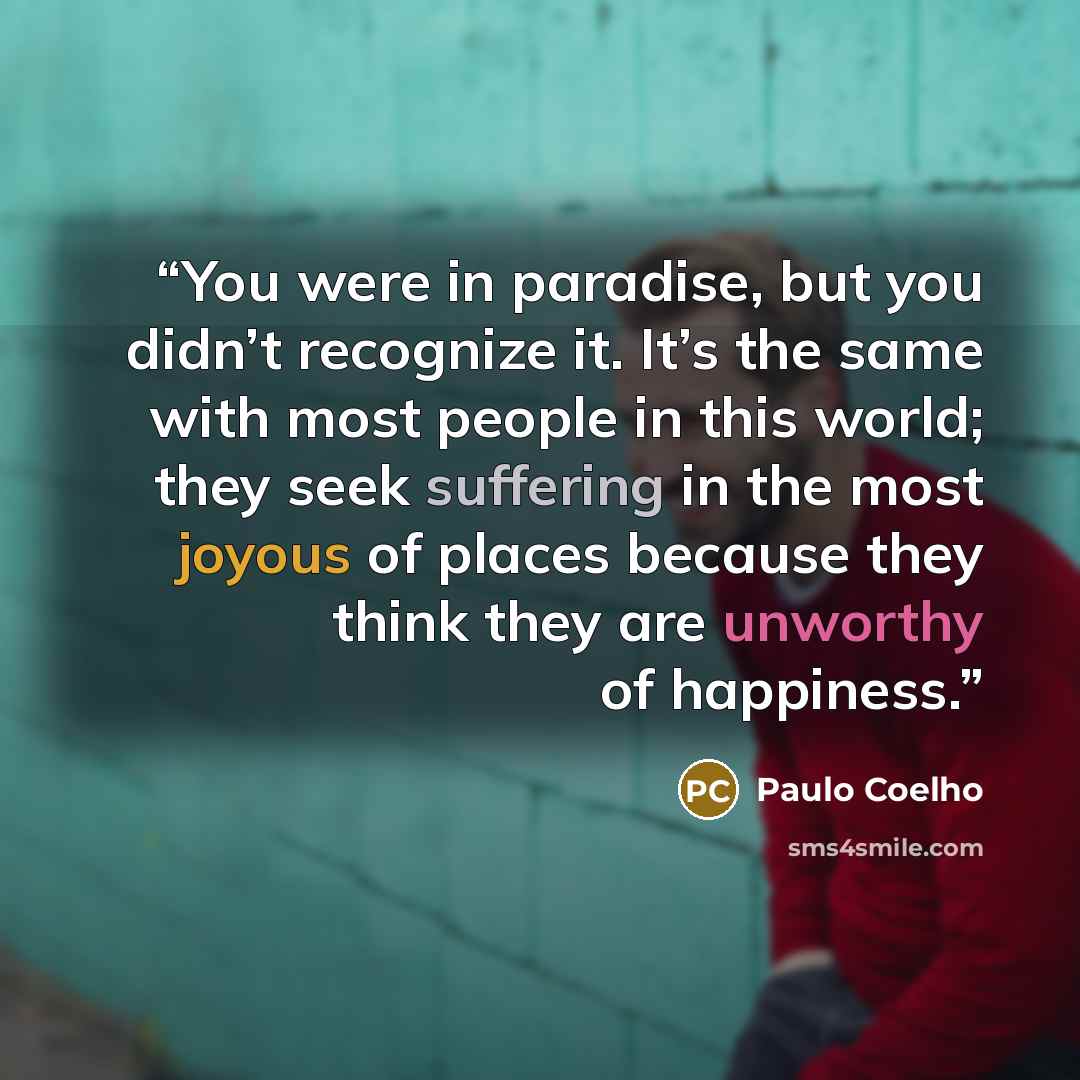 “You were in paradise, but you didn’t recognize it. It’s the same with most people in this world; they seek suffering in the most joyous of places because they think they are unworthy of happiness.” quote by Paulo Coelho