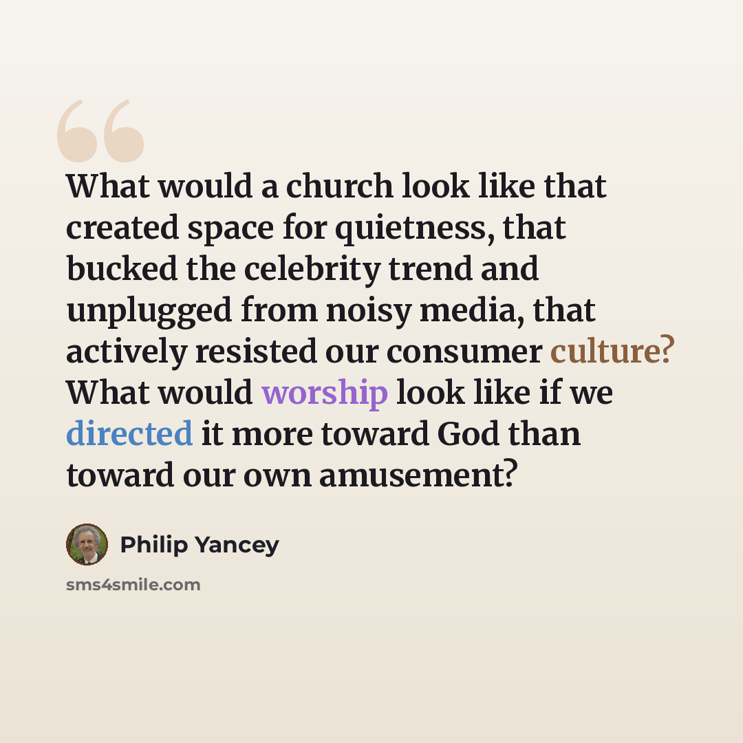 “What would a church look like that created space for quietness, that bucked the celebrity trend and unplugged from noisy media, that actively resisted our consumer culture? What would worship look like if we directed it more toward God than toward our own amusement?” quote by Philip Yancey