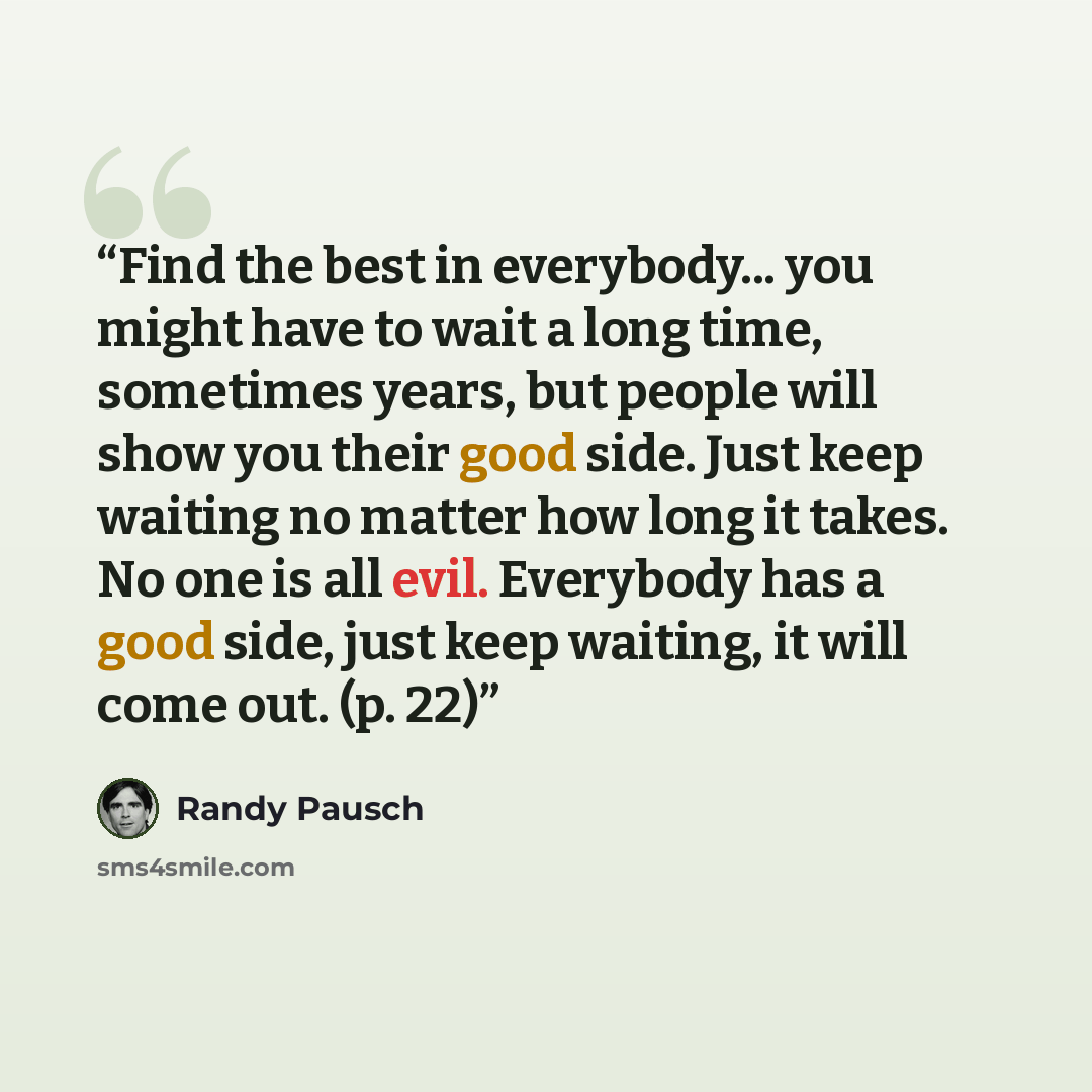 “Find the best in everybody... you might have to wait a long time, sometimes years, but people will show you their good side. Just keep waiting no matter how long it takes. No one is all evil. Everybody has a good side, just keep waiting, it will come out. (p. 22)” quote by Randy Pausch
