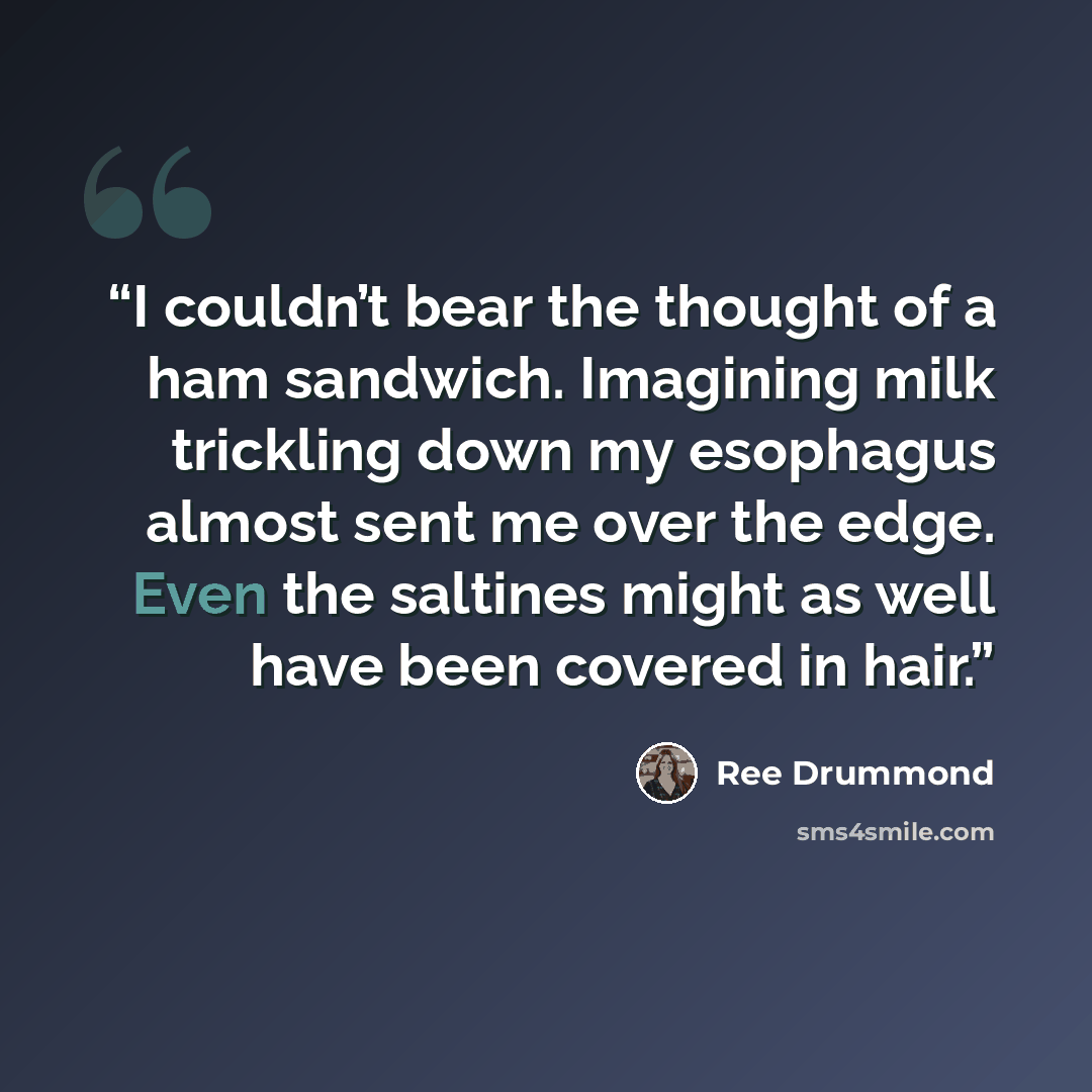 “I couldn’t bear the thought of a ham sandwich. Imagining milk trickling down my esophagus almost sent me over the edge. Even the saltines might as well have been covered in hair.” quote by Ree Drummond