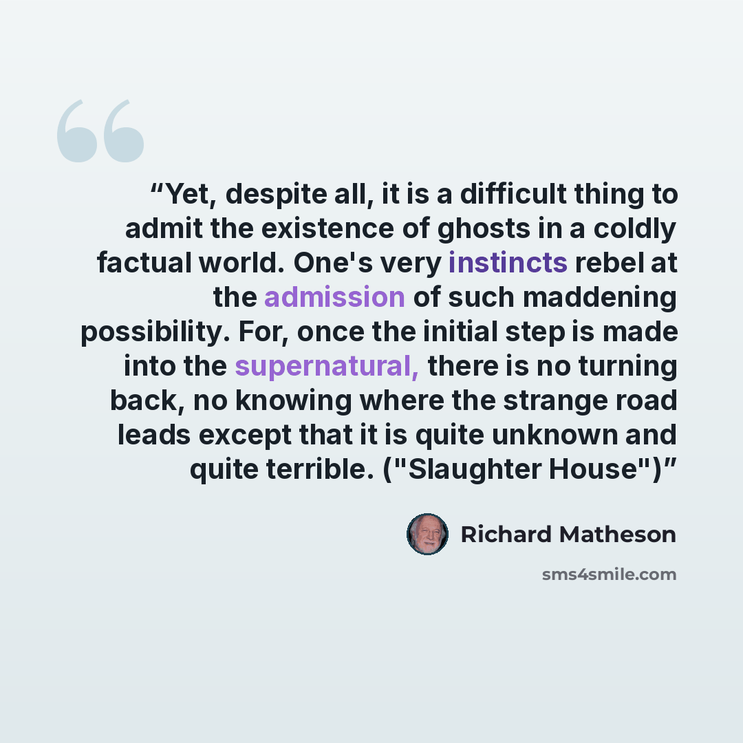 “Yet, despite all, it is a difficult thing to admit the existence of ghosts in a coldly factual world. One's very instincts rebel at the admission of such maddening possibility. For, once the initial step is made into the supernatural, there is no turning back, no knowing where the strange road…” quote by Richard Matheson