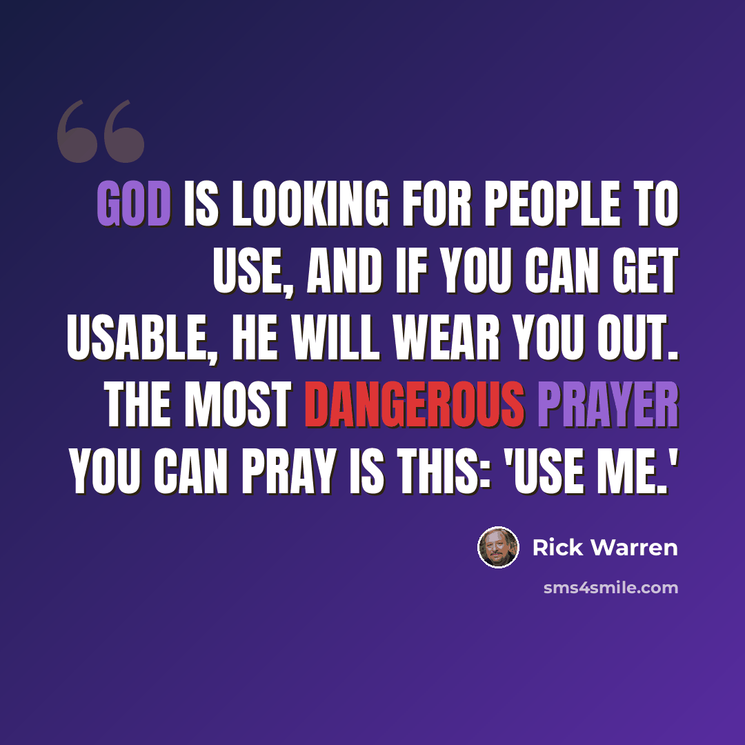 “God is looking for people to use, and if you can get usable, he will wear you out. The most dangerous prayer you can pray is this: 'Use me.'” quote by Rick Warren