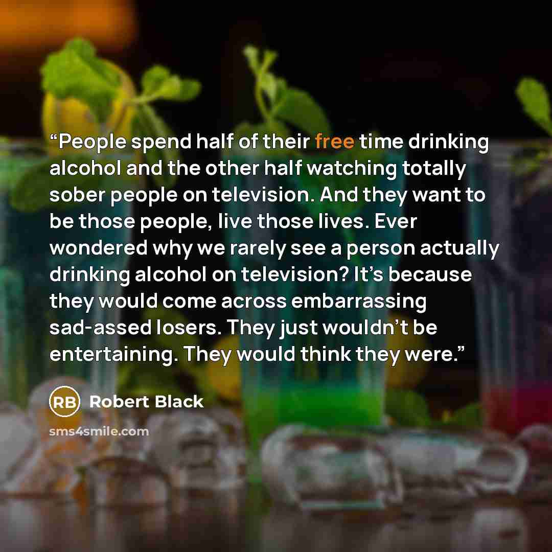 “People spend half of their free time drinking alcohol and the other half watching totally sober people on television. And they want to be those people, live those lives. Ever wondered why we rarely see a person actually drinking alcohol on television? It’s because they would come across…” quote by Robert Black