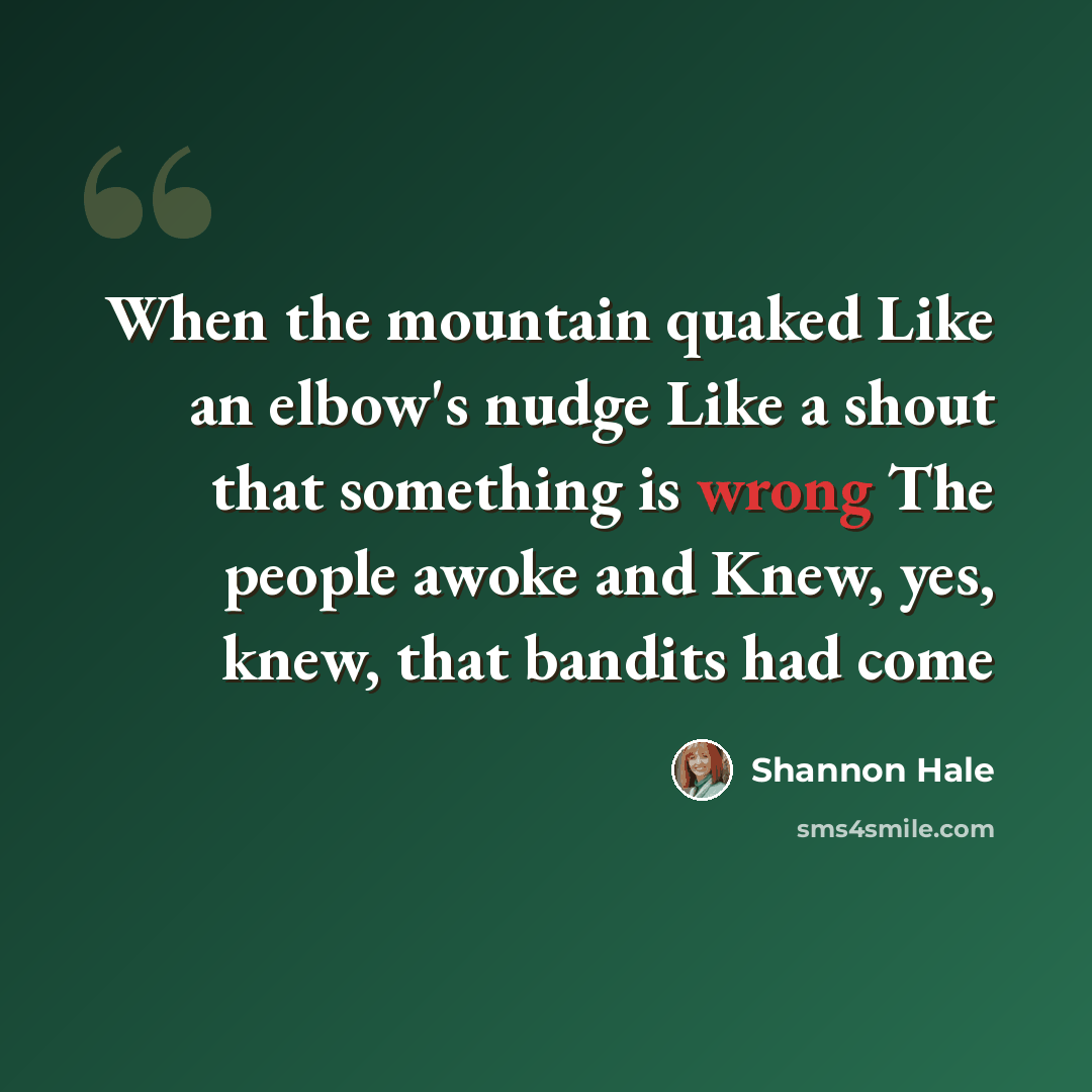 “When the mountain quaked Like an elbow's nudge Like a shout that something is wrong The people awoke and Knew, yes, knew, that bandits had come” quote by Shannon Hale