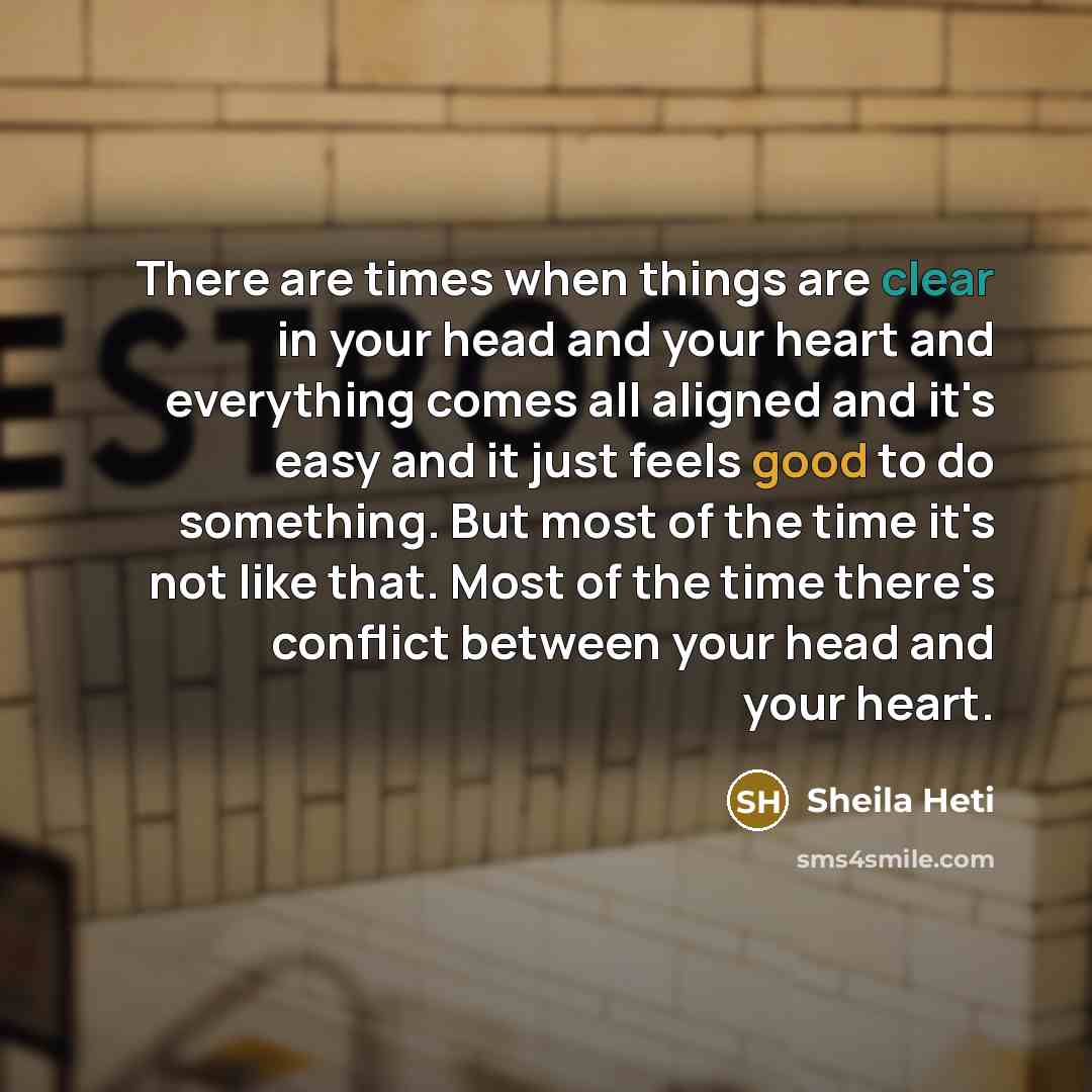 “There are times when things are clear in your head and your heart and everything comes all aligned and it's easy and it just feels good to do something. But most of the time it's not like that. Most of the time there's conflict between your head and your heart.” quote by Sheila Heti