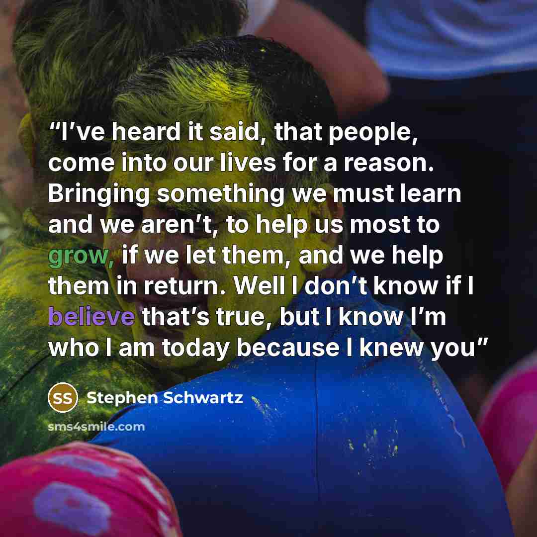 “I’ve heard it said, that people, come into our lives for a reason. Bringing something we must learn and we aren’t, to help us most to grow, if we let them, and we help them in return. Well I don’t know if I believe that’s true, but I know I’m who I am today because I knew you” quote by Stephen Schwartz