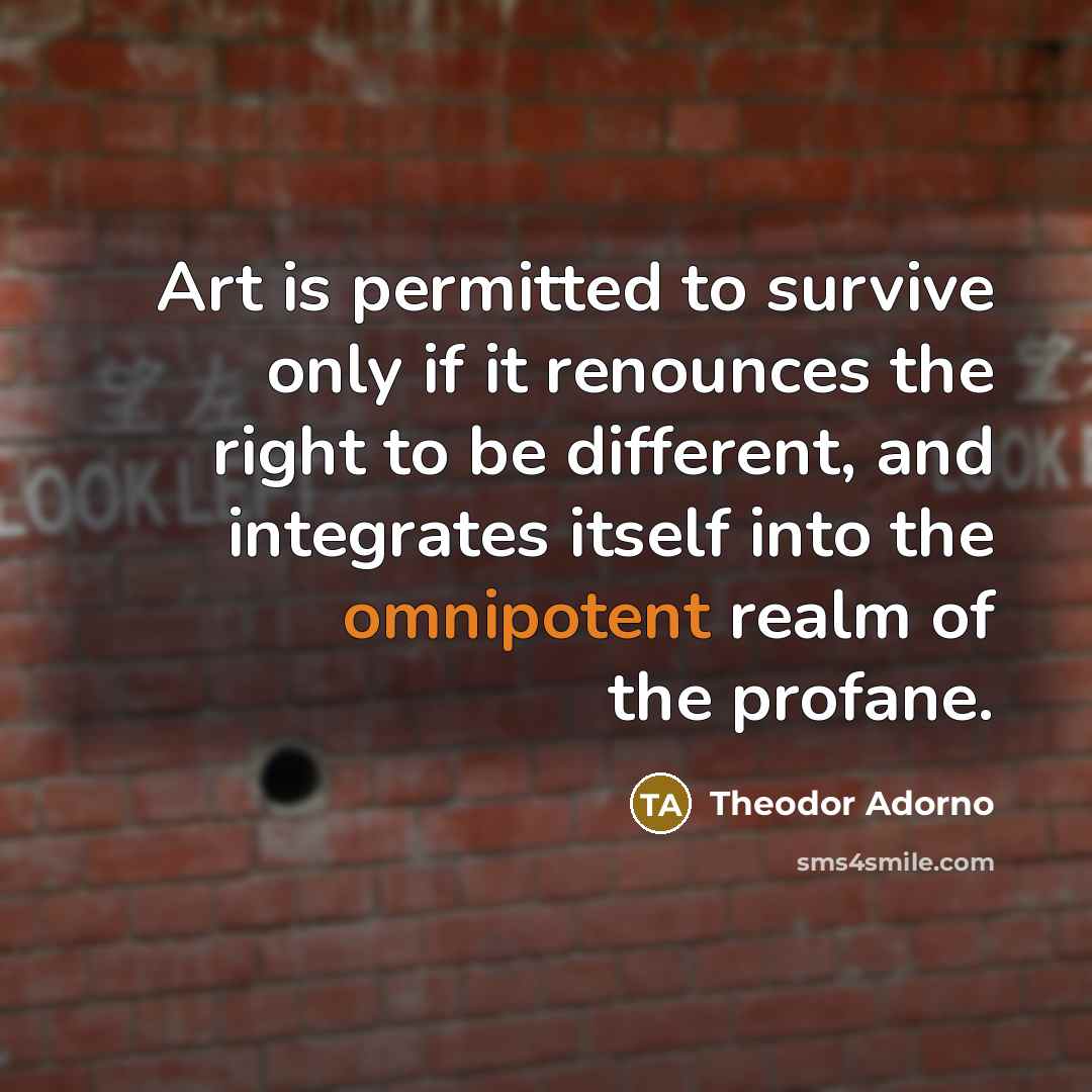 “Art is permitted to survive only if it renounces the right to be different, and integrates itself into the omnipotent realm of the profane.” quote by Theodor Adorno