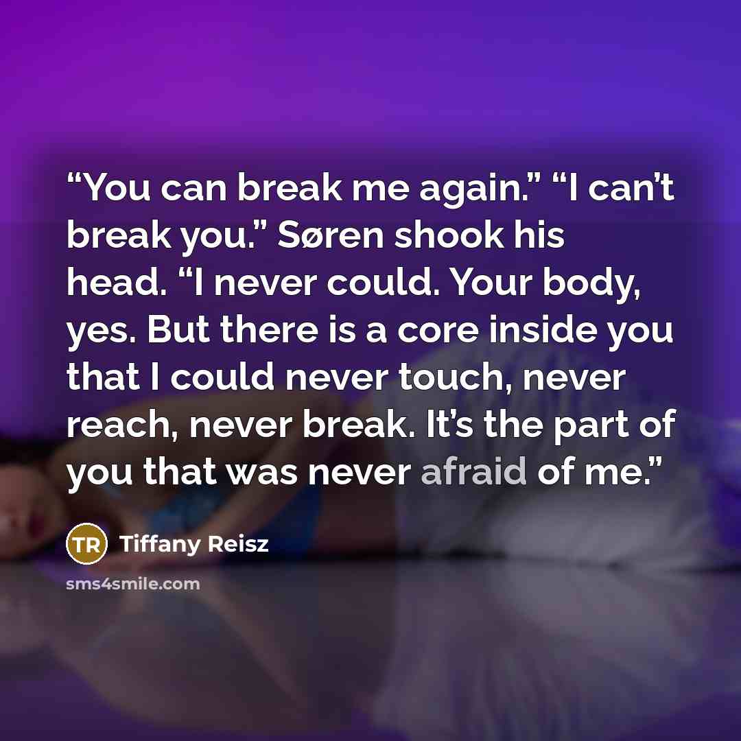 “You can break me again.” “I can’t break you.” Søren shook his head. “I never could. Your body, yes. But there is a core inside you that I could never touch, never reach, never break. It’s the part of you that was never afraid of me.” quote by Tiffany Reisz