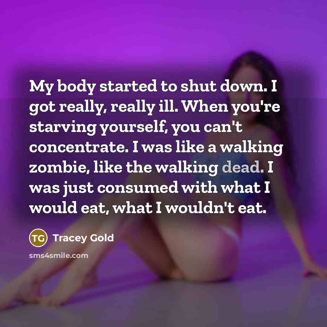 “My body started to shut down. I got really, really ill. When you're starving yourself, you can't concentrate. I was like a walking zombie, like the walking dead. I was just consumed with what I would eat, what I wouldn't eat.” quote by Tracey Gold