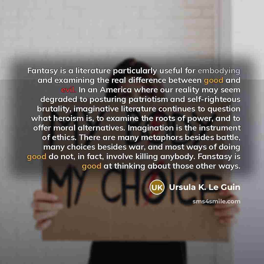 “Fantasy is a literature particularly useful for embodying and examining the real difference between good and evil. In an America where our reality may seem degraded to posturing patriotism and self-righteous brutality, imaginative literature continues to question what heroism is, to examine the…” quote by Ursula K. Le Guin