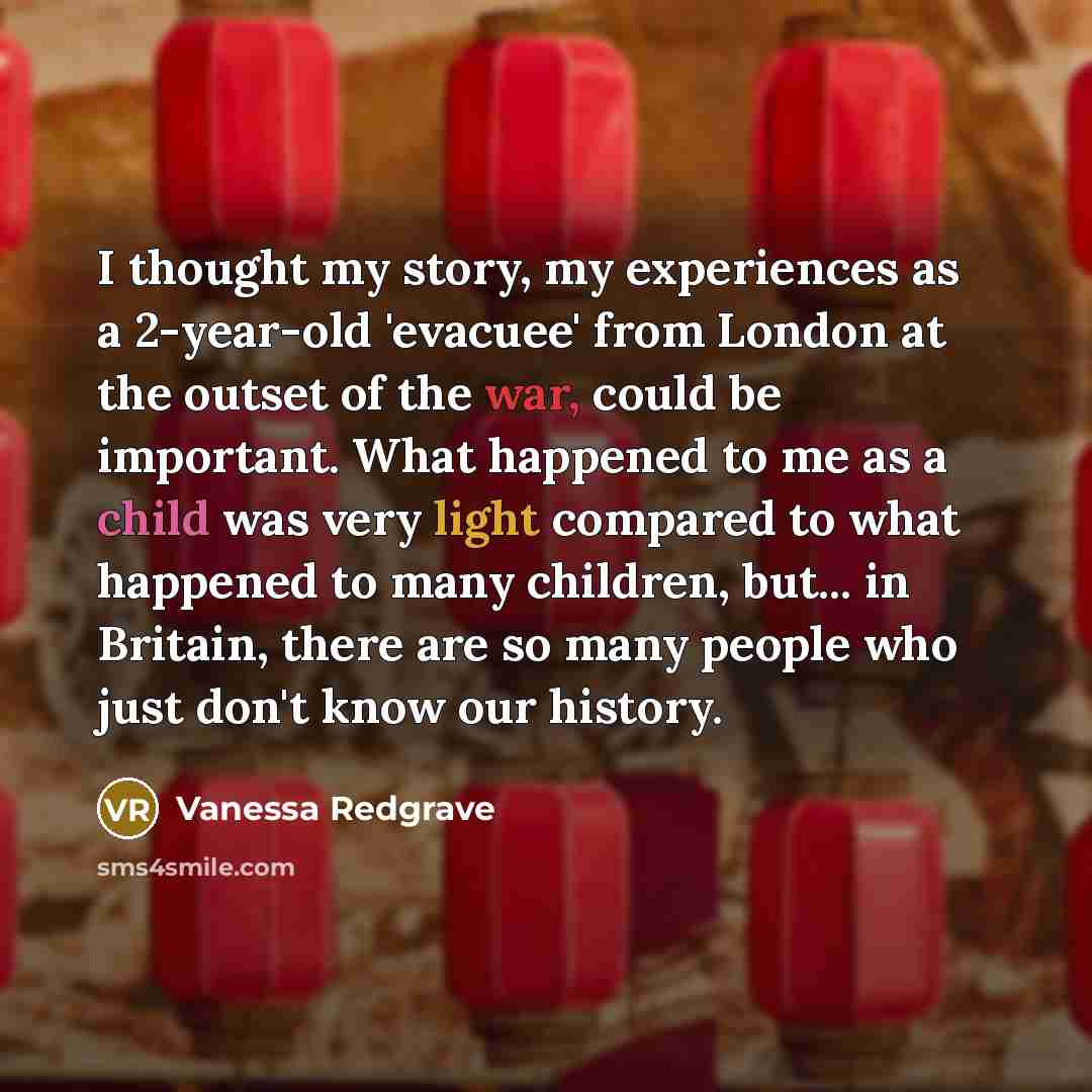 “I thought my story, my experiences as a 2-year-old 'evacuee' from London at the outset of the war, could be important. What happened to me as a child was very light compared to what happened to many children, but... in Britain, there are so many people who just don't know our history.” quote by Vanessa Redgrave