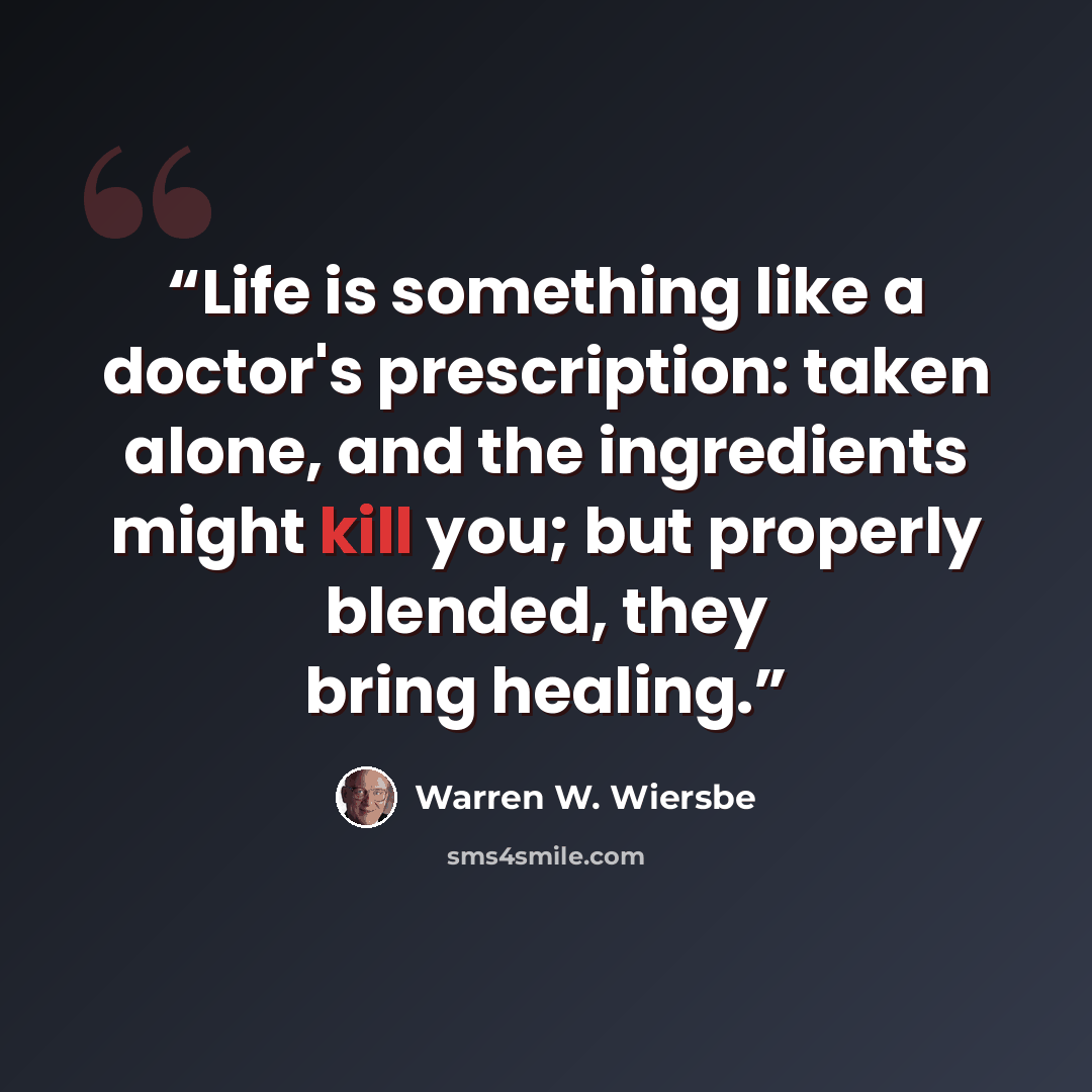 “Life is something like a doctor's prescription: taken alone, and the ingredients might kill you; but properly blended, they bring healing.” quote by Warren W. Wiersbe