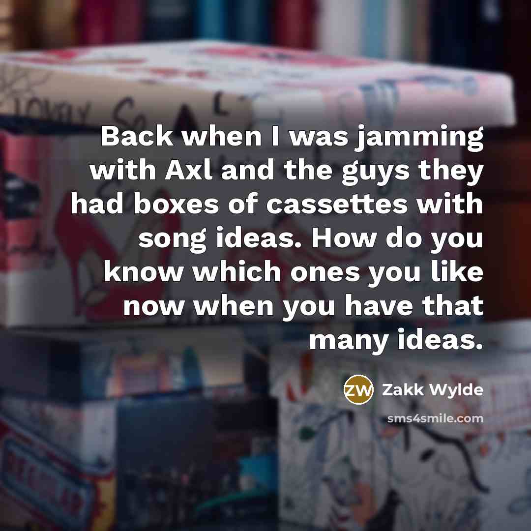 “Back when I was jamming with Axl and the guys they had boxes of cassettes with song ideas. How do you know which ones you like now when you have that many ideas.” quote by Zakk Wylde