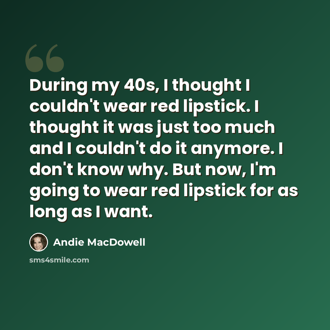 “During my 40s, I thought I couldn't wear red lipstick. I thought it was just too much and I couldn't do it anymore. I don't know why. But now, I'm going to wear red lipstick for as long as I want.” quote by Andie MacDowell