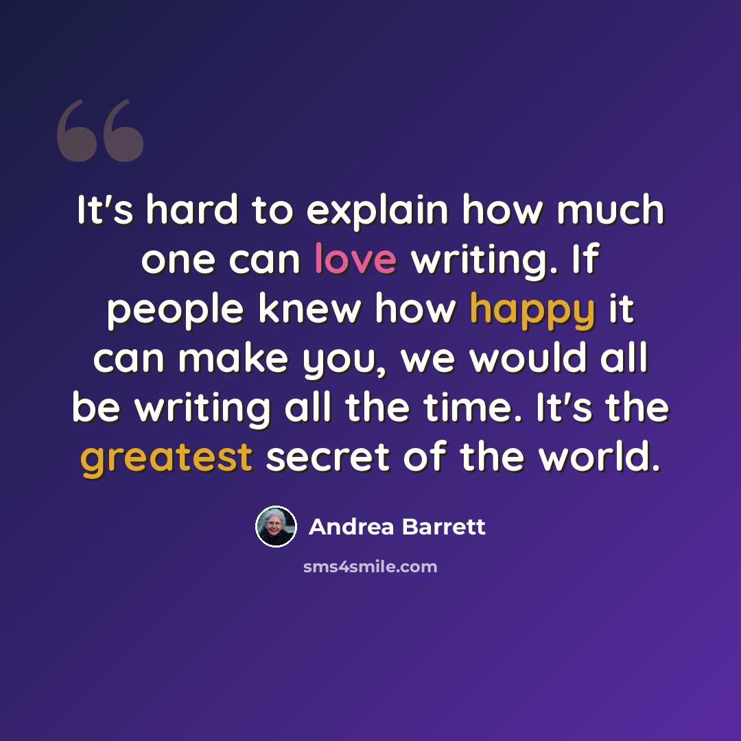 “It's hard to explain how much one can love writing. If people knew how happy it can make you, we would all be writing all the time. It's the greatest secret of the world.” quote by Andrea Barrett