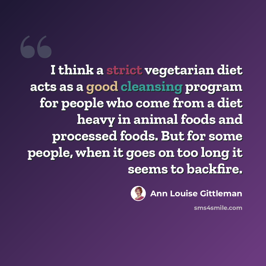 “I think a strict vegetarian diet acts as a good cleansing program for people who come from a diet heavy in animal foods and processed foods. But for some people, when it goes on too long it seems to backfire.” quote by Ann Louise Gittleman