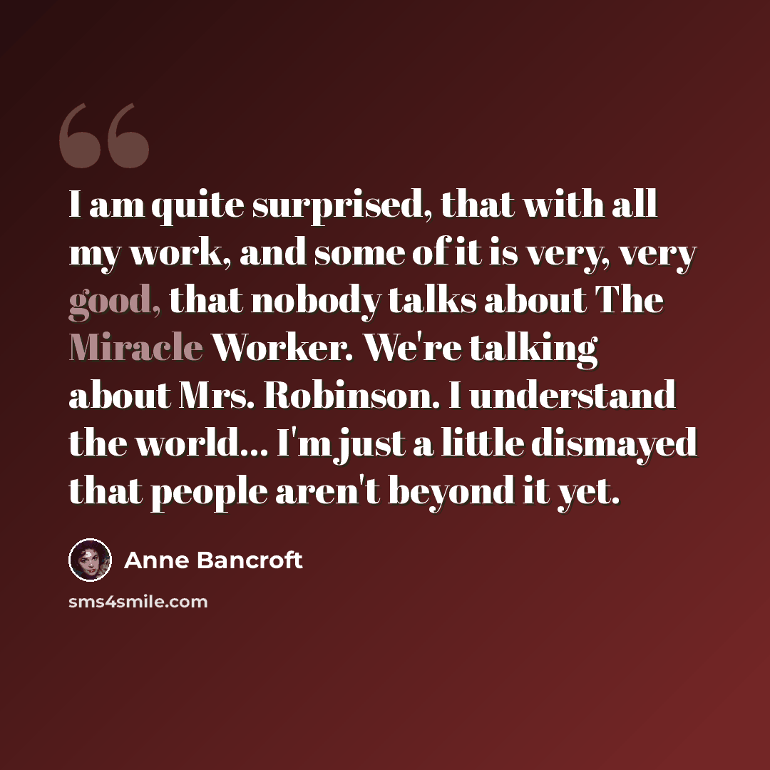 “I am quite surprised, that with all my work, and some of it is very, very good, that nobody talks about The Miracle Worker. We're talking about Mrs. Robinson. I understand the world... I'm just a little dismayed that people aren't beyond it yet.” quote by Anne Bancroft