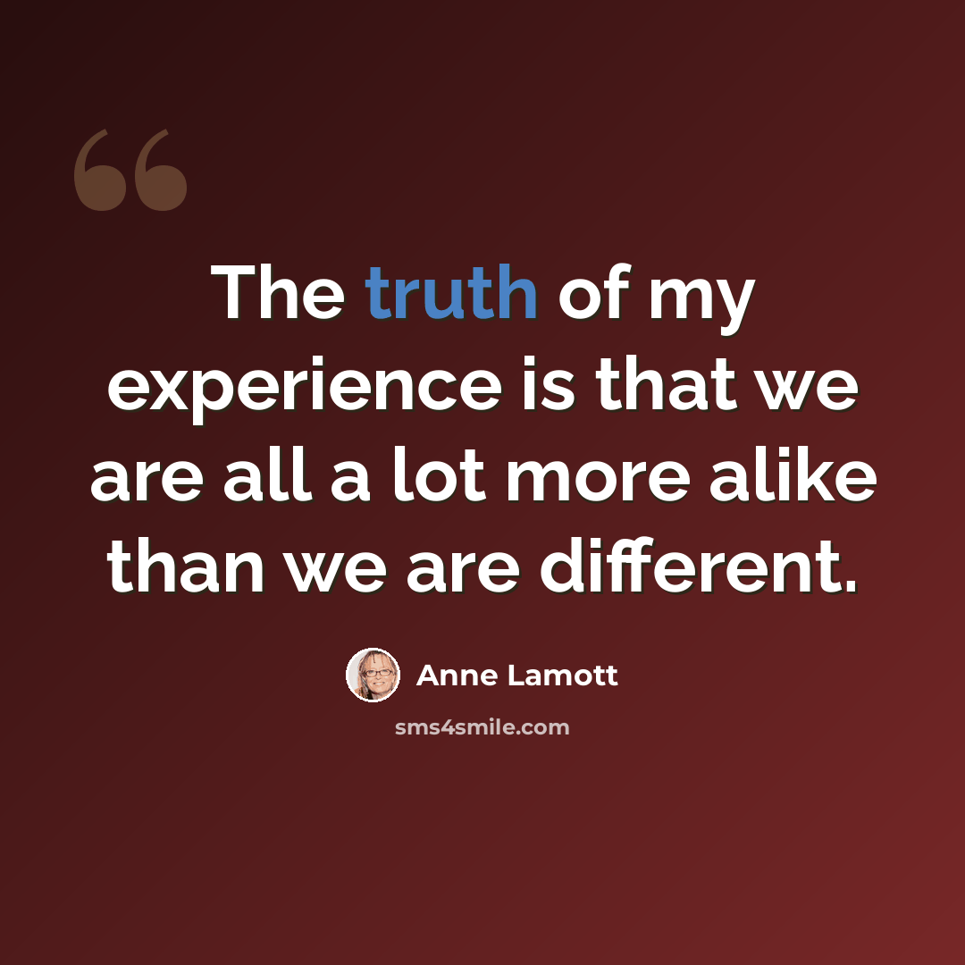 “The truth of my experience is that we are all a lot more alike than we are different.” quote by Anne Lamott