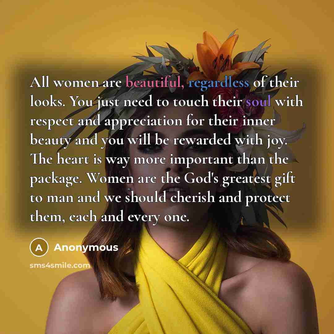 “All women are beautiful, regardless of their looks. You just need to touch their soul with respect and appreciation for their inner beauty and you will be rewarded with joy. The heart is way more important than the package. Women are the God's greatest gift to man and we should cherish and protect…” quote by Anonymous