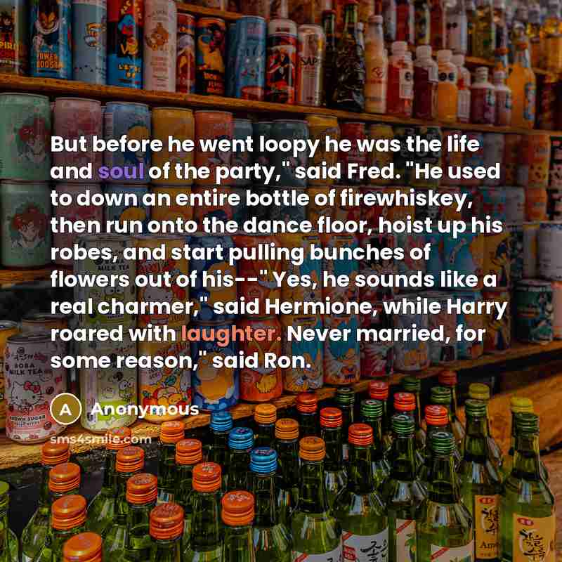 “But before he went loopy he was the life and soul of the party," said Fred. "He used to down an entire bottle of firewhiskey, then run onto the dance floor, hoist up his robes, and start pulling bunches of flowers out of his--" Yes, he sounds like a real charmer," said Hermione, while Harry roared…” quote by Anonymous