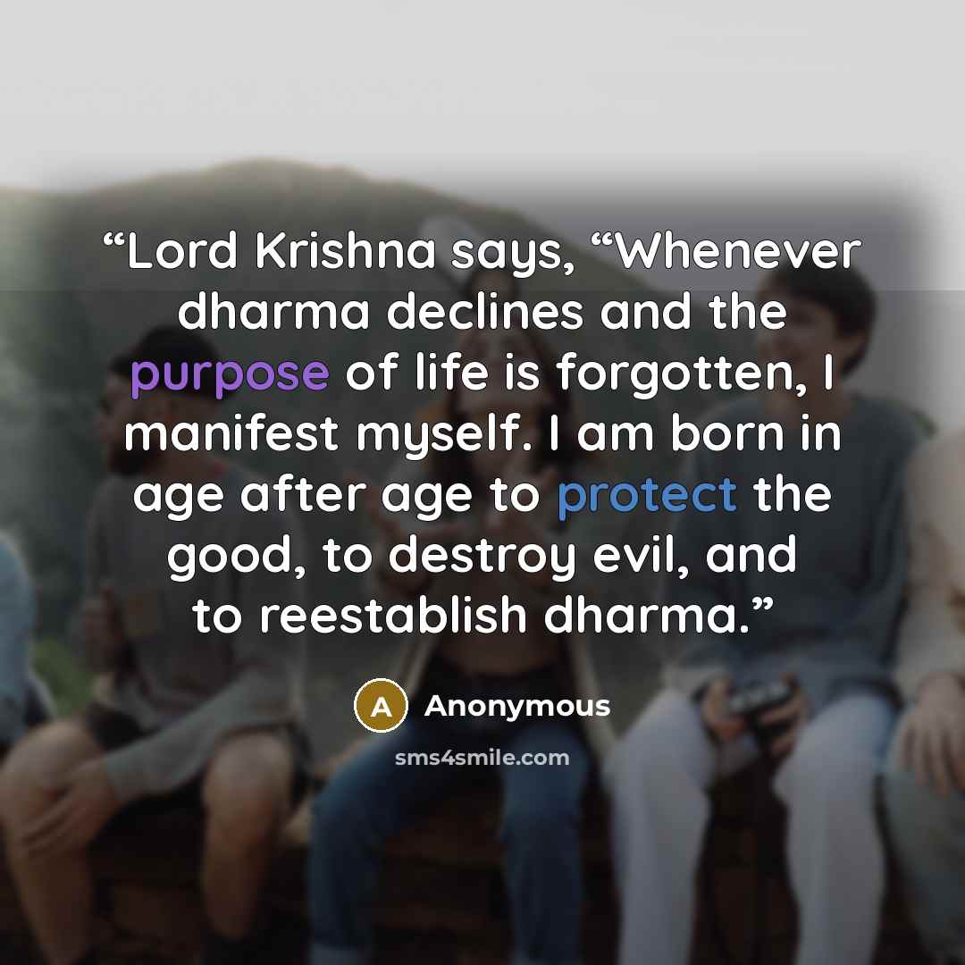 “Lord Krishna says, “Whenever dharma declines and the purpose of life is forgotten, I manifest myself. I am born in age after age to protect the good, to destroy evil, and to reestablish dharma.” quote by Anonymous