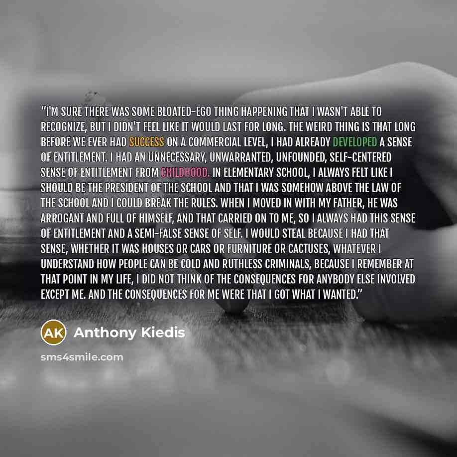 “I'm sure there was some bloated-ego thing happening that I wasn't able to recognize, but I didn't feel like it would last for long. The weird thing is that long before we ever had success on a commercial level, I had already developed a sense of entitlement. I had an unnecessary, unwarranted…” quote by Anthony Kiedis