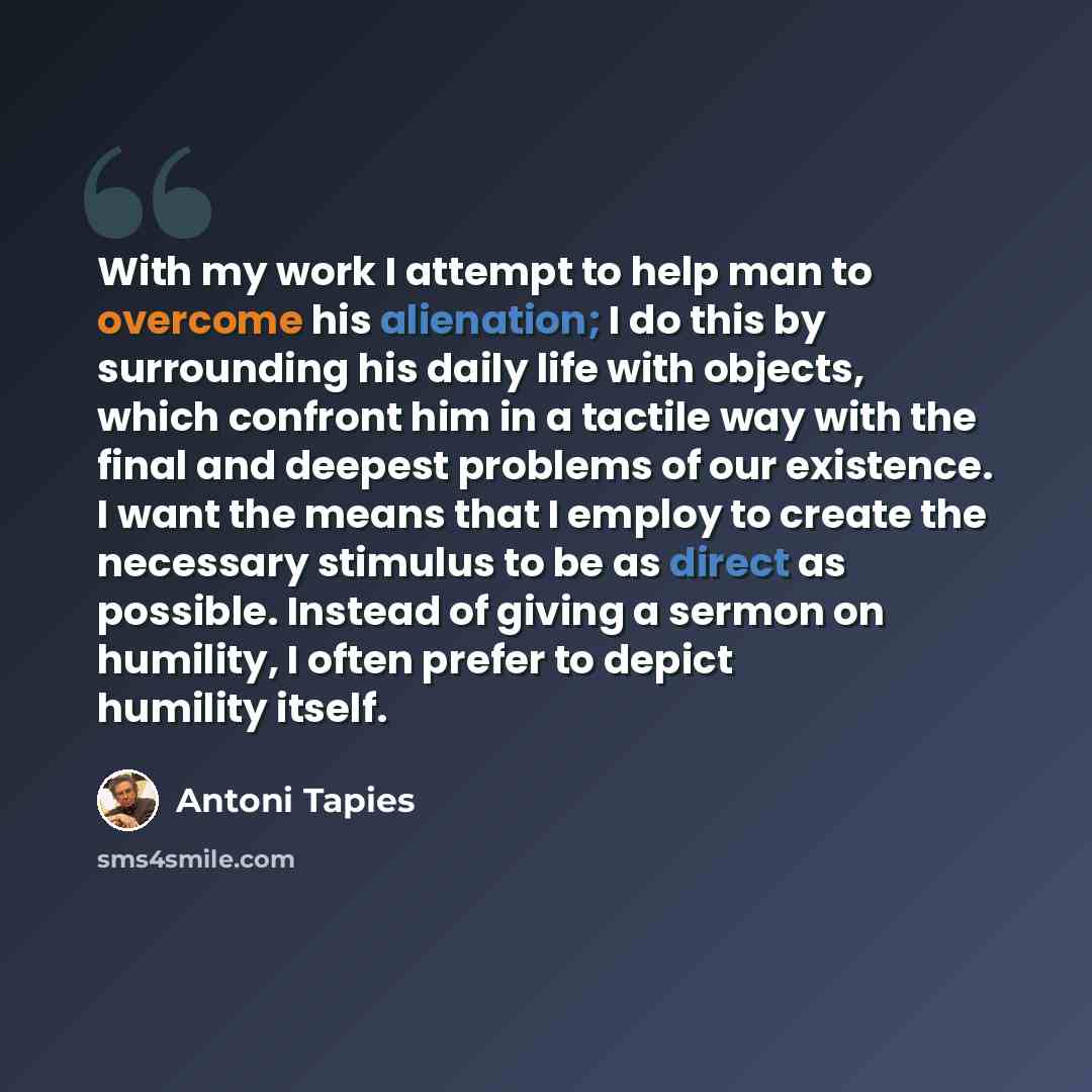 “With my work I attempt to help man to overcome his alienation; I do this by surrounding his daily life with objects, which confront him in a tactile way with the final and deepest problems of our existence. I want the means that I employ to create the necessary stimulus to be as direct as…” quote by Antoni Tapies