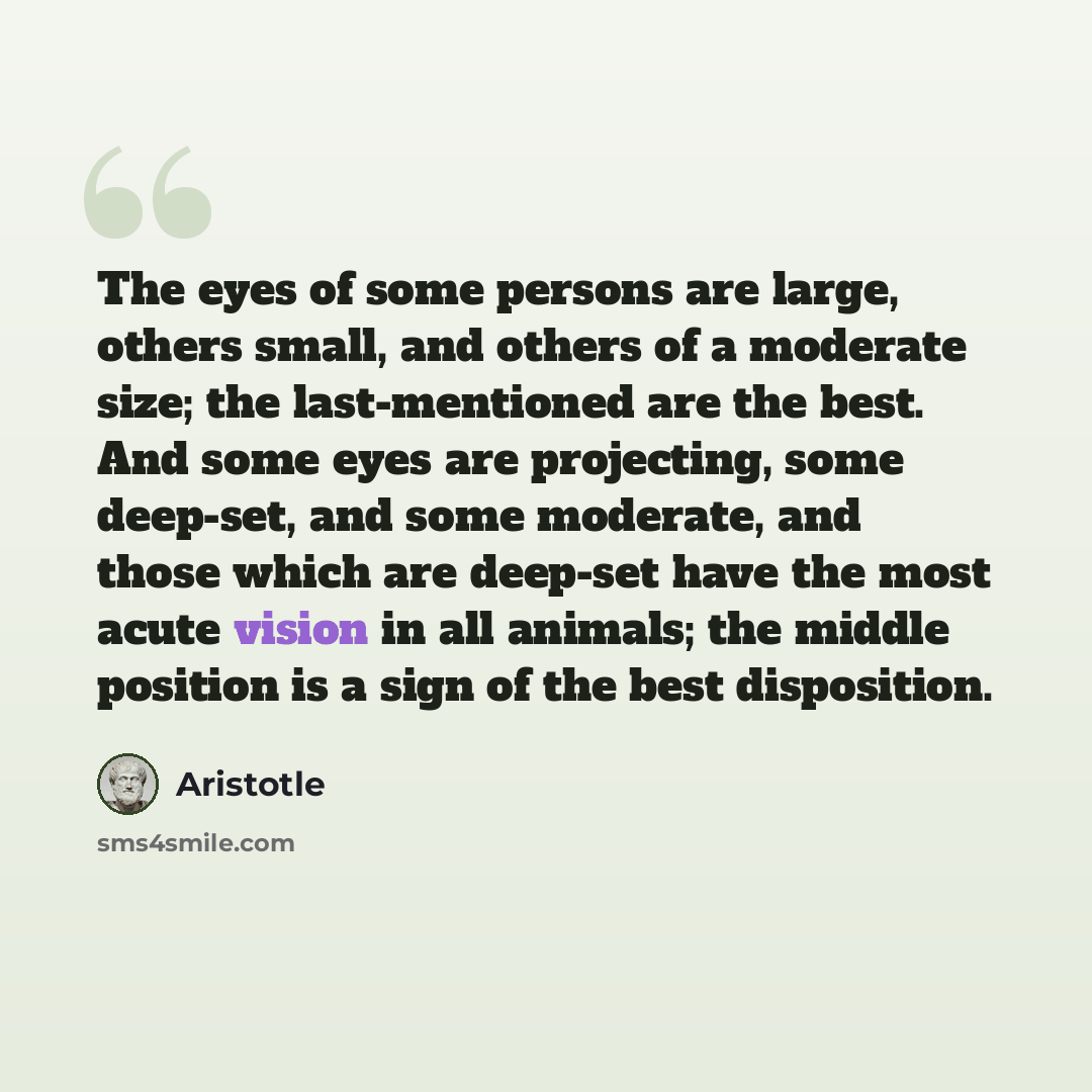 “The eyes of some persons are large, others small, and others of a moderate size; the last-mentioned are the best. And some eyes are projecting, some deep-set, and some moderate, and those which are deep-set have the most acute vision in all animals; the middle position is a sign of the best…” quote by Aristotle