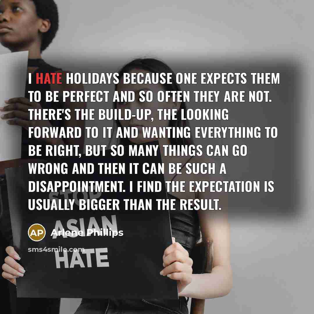 “I hate holidays because one expects them to be perfect and so often they are not. There's the build-up, the looking forward to it and wanting everything to be right, but so many things can go wrong and then it can be such a disappointment. I find the expectation is usually bigger than the result.” quote by Arlene Phillips