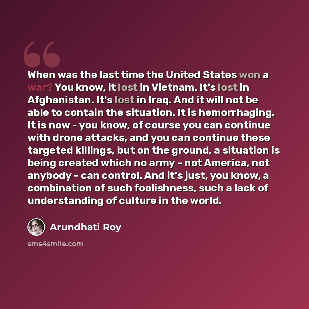 “When was the last time the United States won a war? You know, it lost in Vietnam. It's lost in Afghanistan. It's lost in Iraq. And it will not be able to contain the situation. It is hemorrhaging. It is now - you know, of course you can continue with drone attacks, and you can continue these…” quote by Arundhati Roy