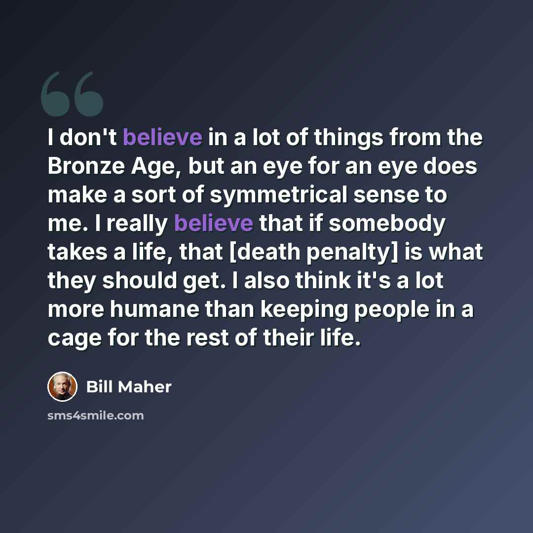 “I don't believe in a lot of things from the Bronze Age, but an eye for an eye does make a sort of symmetrical sense to me. I really believe that if somebody takes a life, that [death penalty] is what they should get. I also think it's a lot more humane than keeping people in a cage for the rest of…” quote by Bill Maher