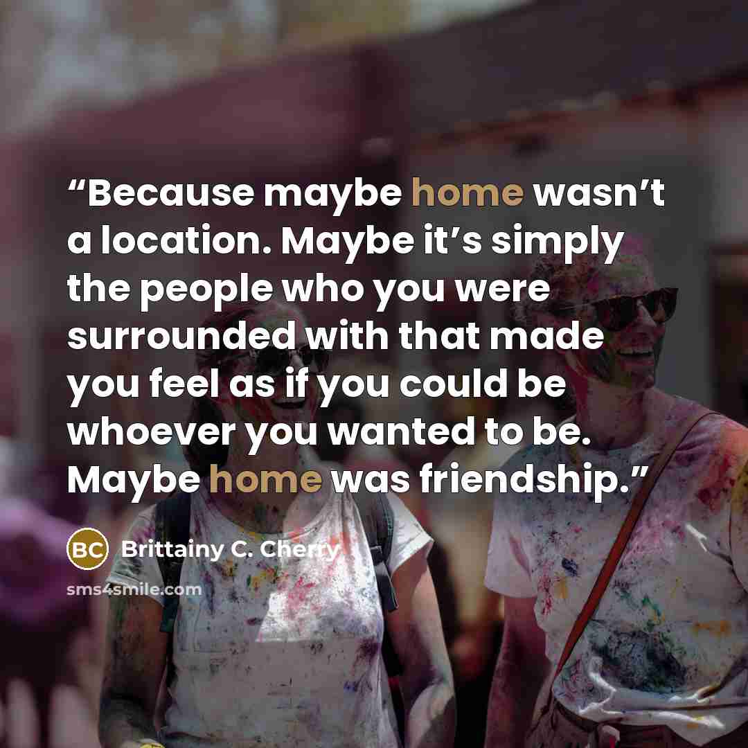 “Because maybe home wasn’t a location. Maybe it’s simply the people who you were surrounded with that made you feel as if you could be whoever you wanted to be. Maybe home was friendship.” quote by Brittainy C. Cherry