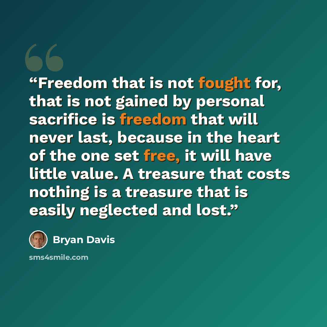 “Freedom that is not fought for, that is not gained by personal sacrifice is freedom that will never last, because in the heart of the one set free, it will have little value. A treasure that costs nothing is a treasure that is easily neglected and lost.” quote by Bryan Davis