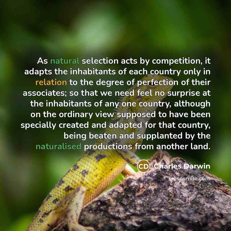 “As natural selection acts by competition, it adapts the inhabitants of each country only in relation to the degree of perfection of their associates; so that we need feel no surprise at the inhabitants of any one country, although on the ordinary view supposed to have been specially created and…” quote by Charles Darwin