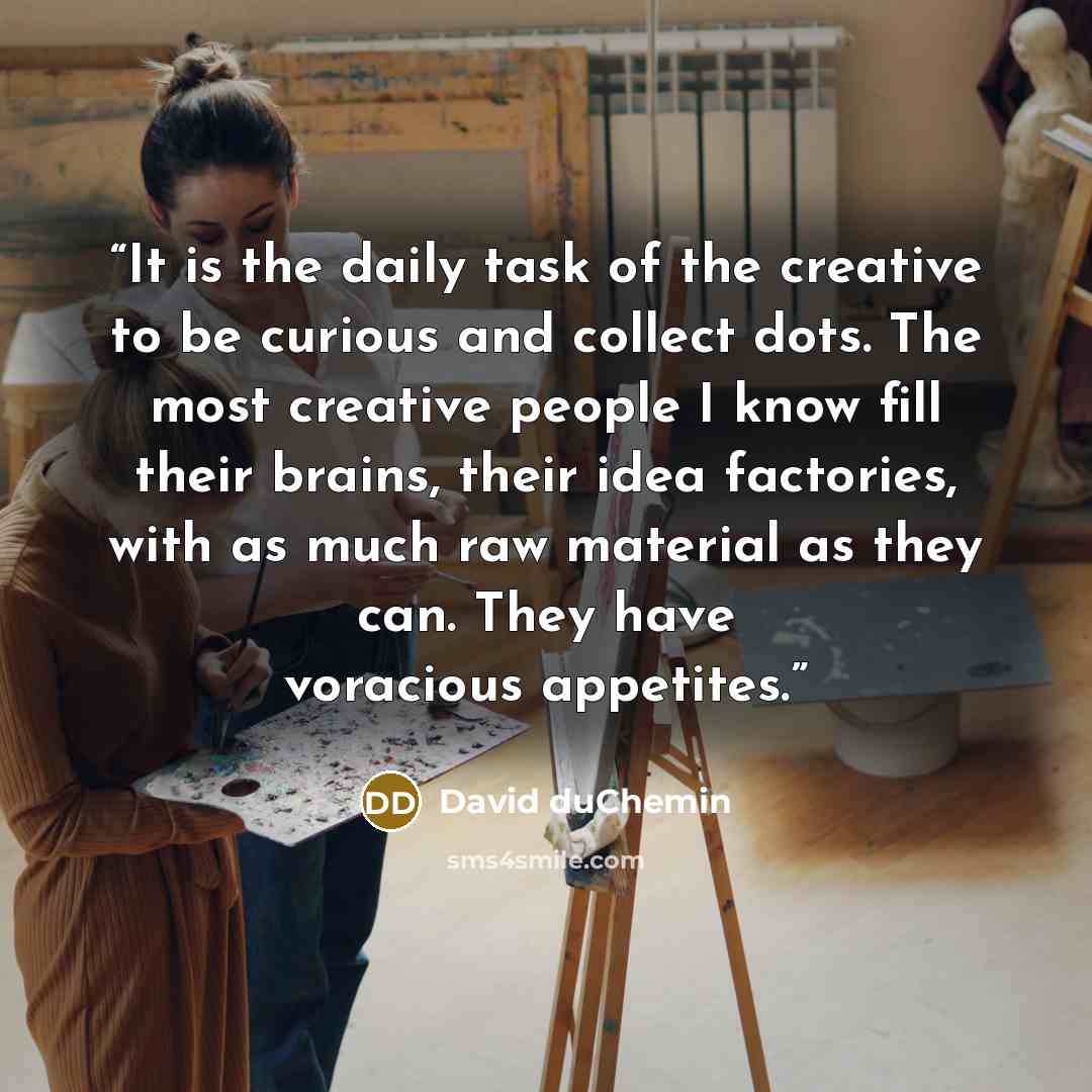 “It is the daily task of the creative to be curious and collect dots. The most creative people I know fill their brains, their idea factories, with as much raw material as they can. They have voracious appetites.” quote by David duChemin