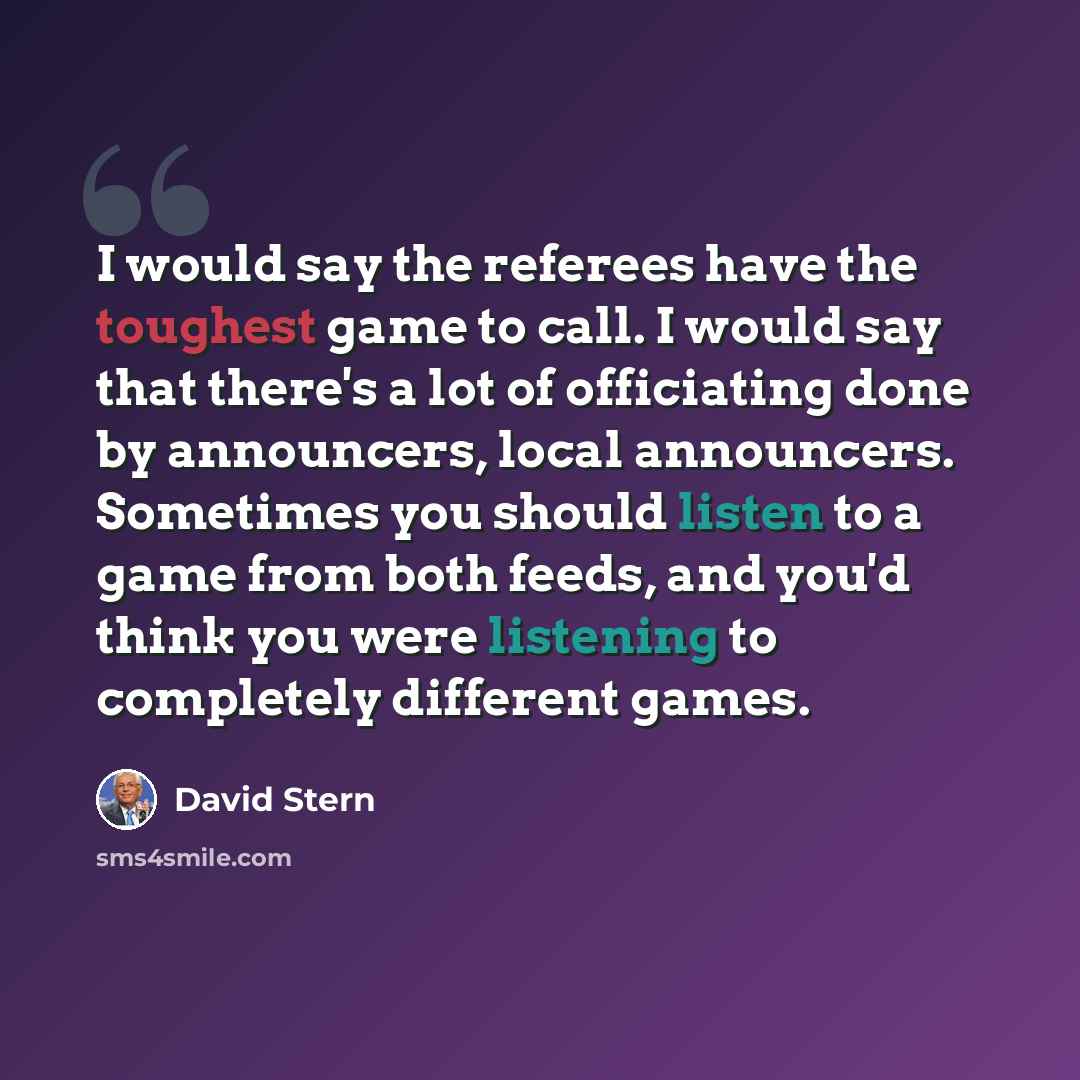 “I would say the referees have the toughest game to call. I would say that there's a lot of officiating done by announcers, local announcers. Sometimes you should listen to a game from both feeds, and you'd think you were listening to completely different games.” quote by David Stern