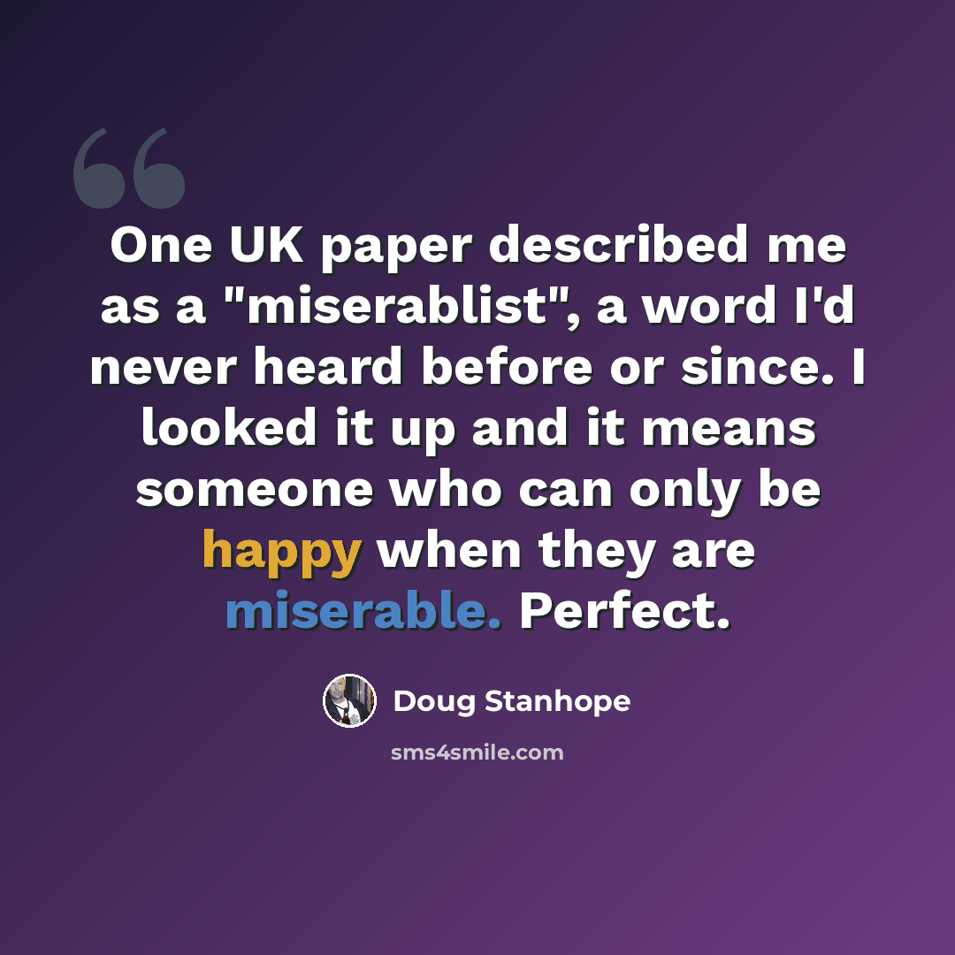 “One UK paper described me as a "miserablist", a word I'd never heard before or since. I looked it up and it means someone who can only be happy when they are miserable. Perfect.” quote by Doug Stanhope