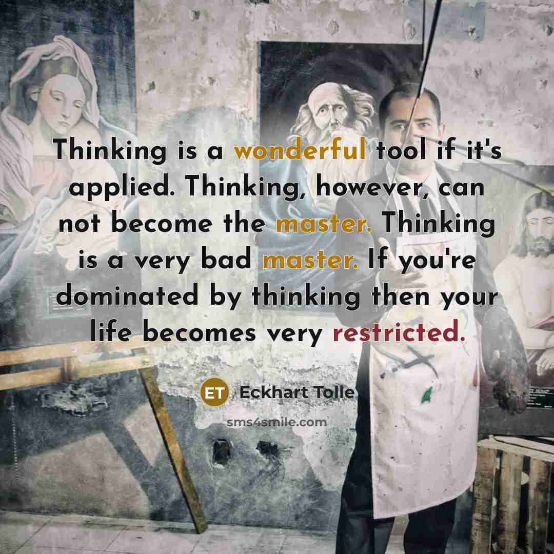 “Thinking is a wonderful tool if it's applied. Thinking, however, can not become the master. Thinking is a very bad master. If you're dominated by thinking then your life becomes very restricted.” quote by Eckhart Tolle