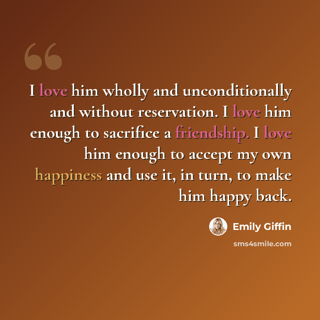“I love him wholly and unconditionally and without reservation. I love him enough to sacrifice a friendship. I love him enough to accept my own happiness and use it, in turn, to make him happy back.” quote by Emily Giffin