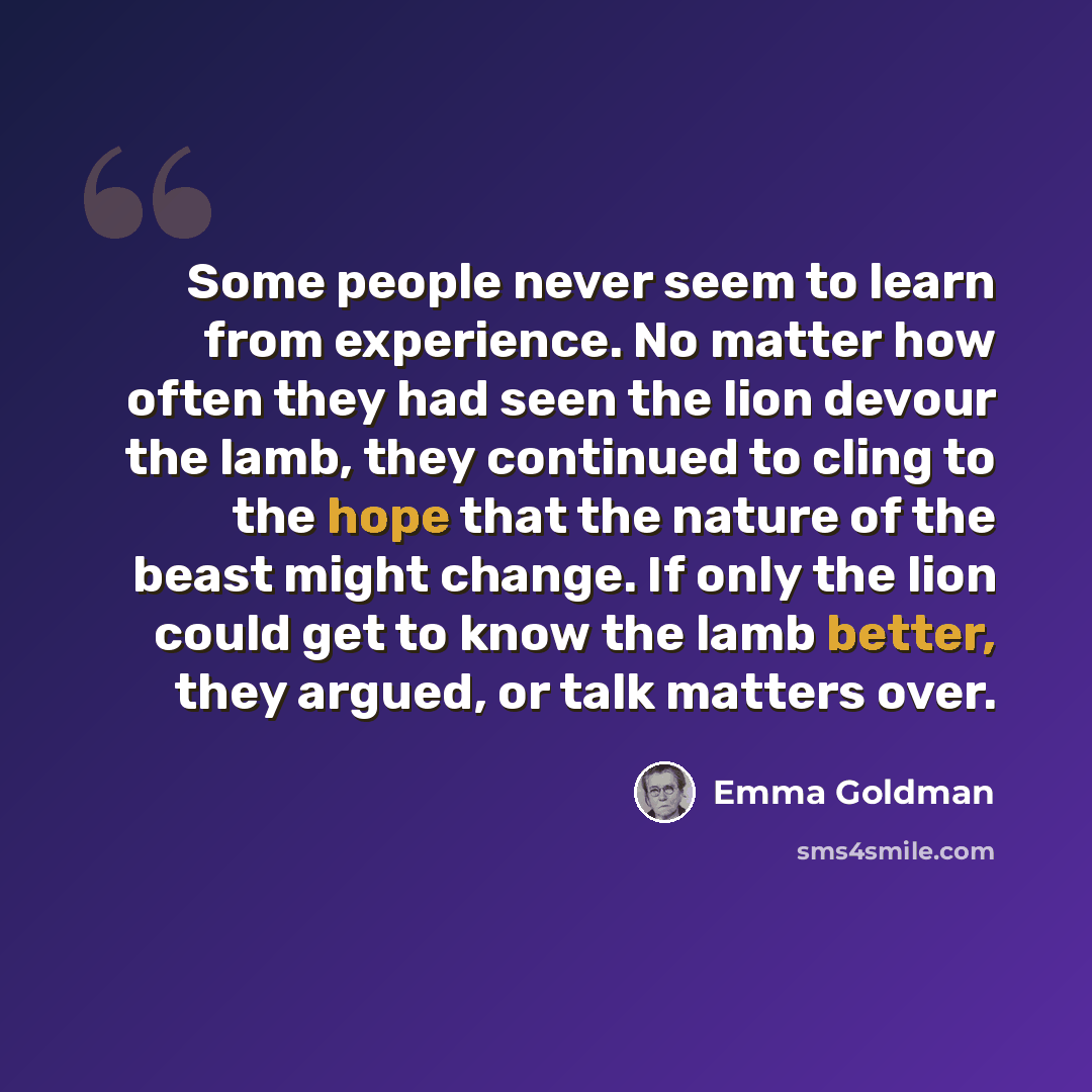 “Some people never seem to learn from experience. No matter how often they had seen the lion devour the lamb, they continued to cling to the hope that the nature of the beast might change. If only the lion could get to know the lamb better, they argued, or talk matters over.” quote by Emma Goldman