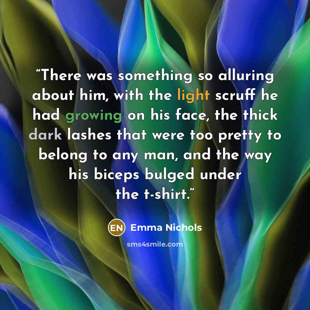 “There was something so alluring about him, with the light scruff he had growing on his face, the thick dark lashes that were too pretty to belong to any man, and the way his biceps bulged under the t-shirt.” quote by Emma Nichols