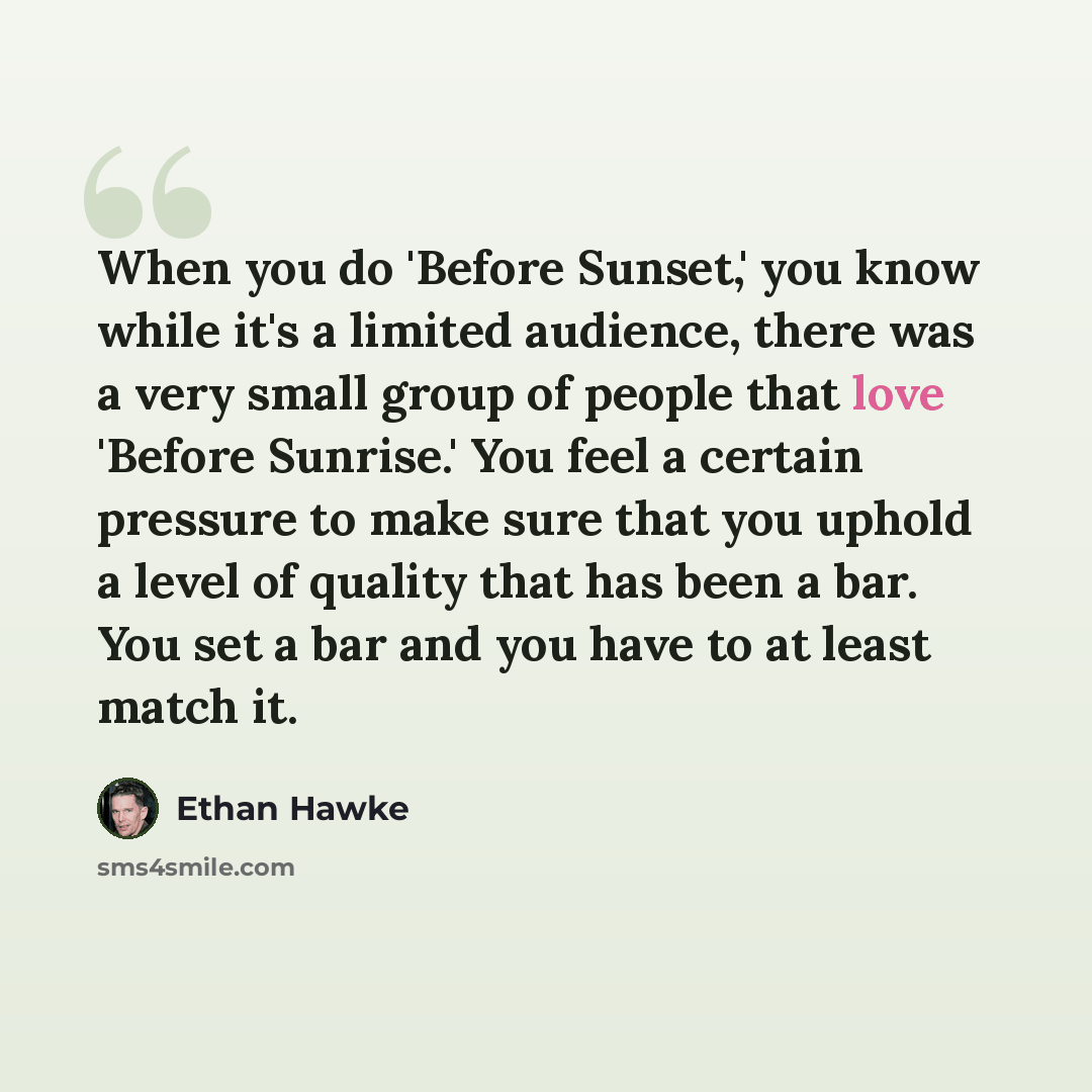 “When you do 'Before Sunset,' you know while it's a limited audience, there was a very small group of people that love 'Before Sunrise.' You feel a certain pressure to make sure that you uphold a level of quality that has been a bar. You set a bar and you have to at least match it.” quote by Ethan Hawke