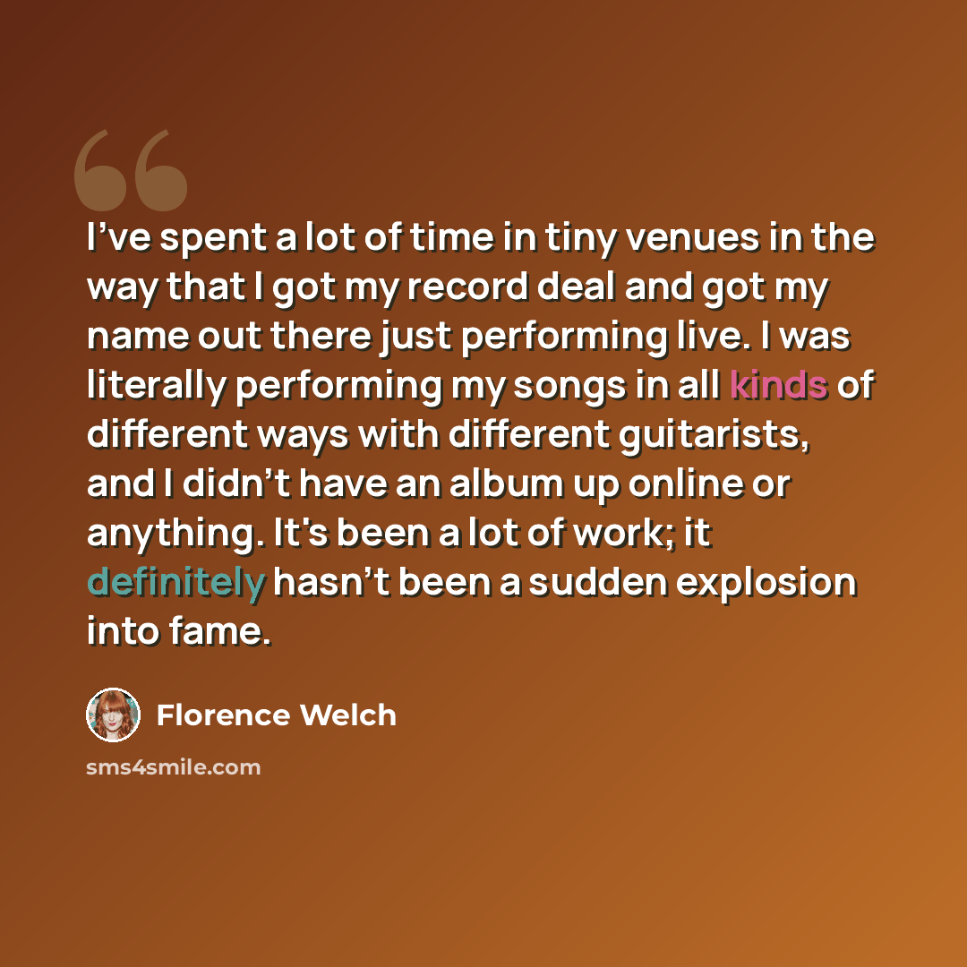 “I've spent a lot of time in tiny venues in the way that I got my record deal and got my name out there just performing live. I was literally performing my songs in all kinds of different ways with different guitarists, and I didn't have an album up online or anything. It's been a lot of work; it…” quote by Florence Welch