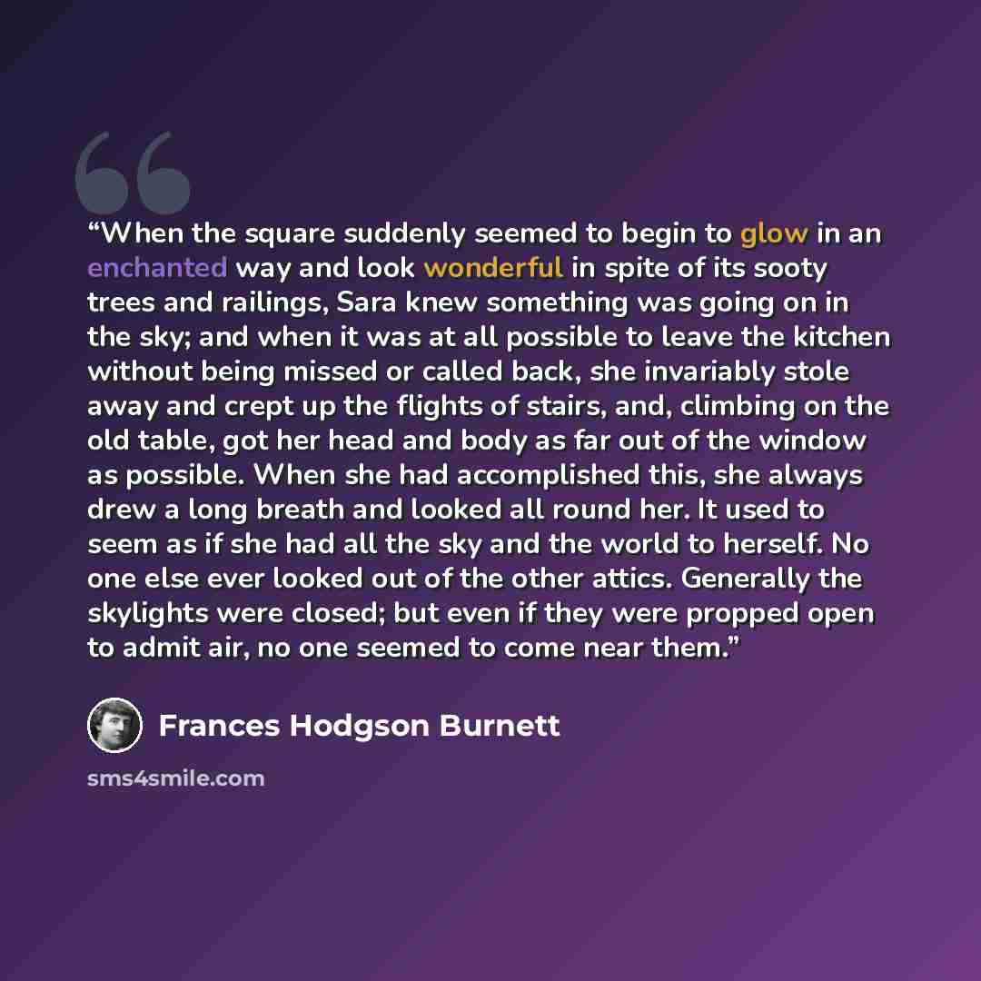 “When the square suddenly seemed to begin to glow in an enchanted way and look wonderful in spite of its sooty trees and railings, Sara knew something was going on in the sky; and when it was at all possible to leave the kitchen without being missed or called back, she invariably stole away and…” quote by Frances Hodgson Burnett