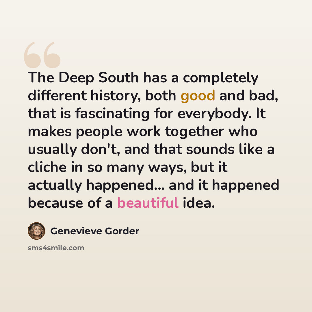 “The Deep South has a completely different history, both good and bad, that is fascinating for everybody. It makes people work together who usually don't, and that sounds like a cliche in so many ways, but it actually happened... and it happened because of a beautiful idea.” quote by Genevieve Gorder