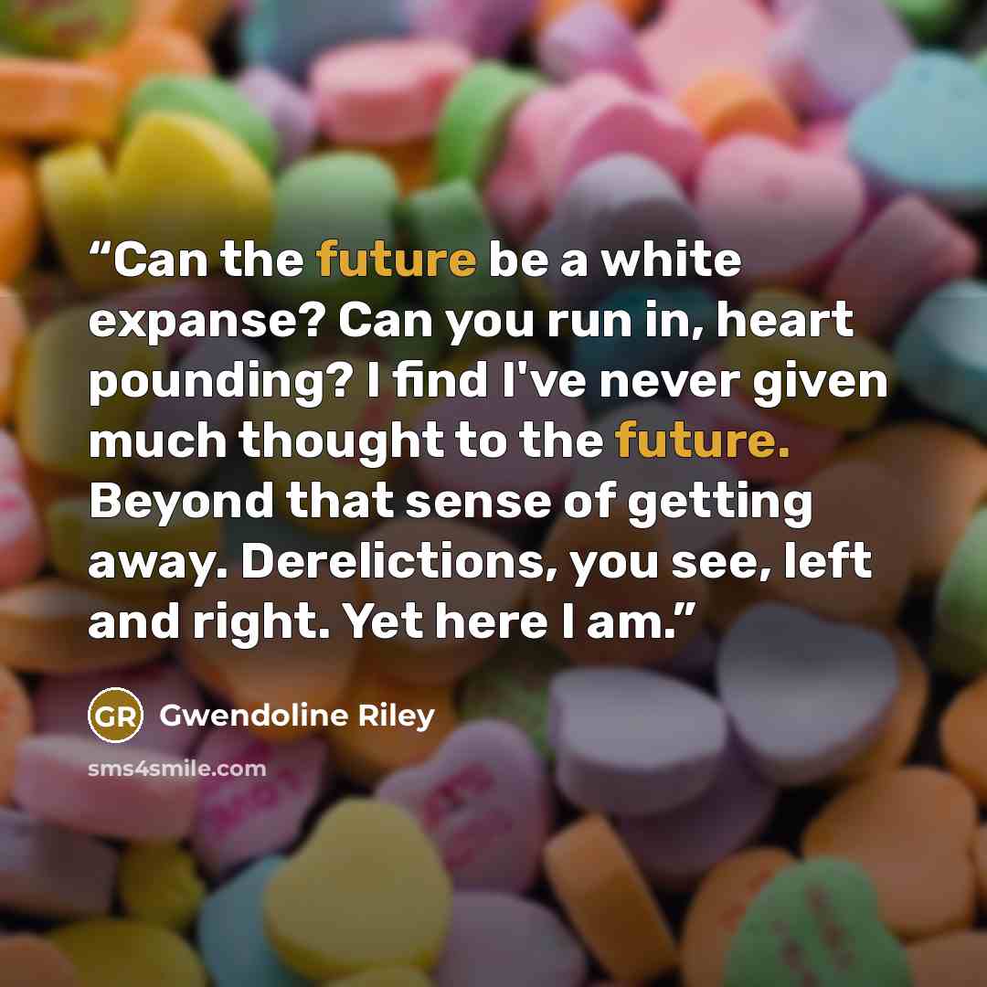“Can the future be a white expanse? Can you run in, heart pounding? I find I've never given much thought to the future. Beyond that sense of getting away. Derelictions, you see, left and right. Yet here I am.” quote by Gwendoline Riley