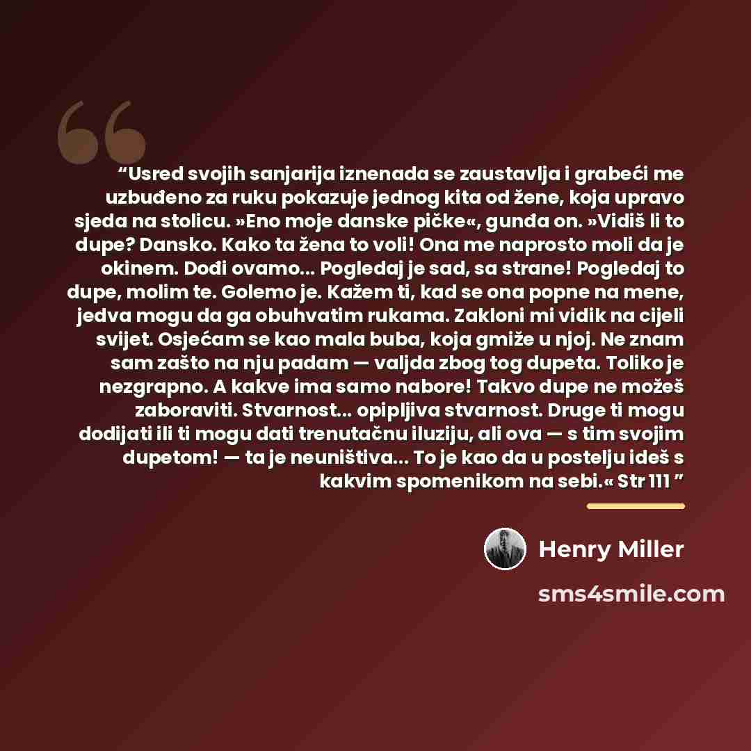 “Usred svojih sanjarija iznenada se zaustavlja i grabeći me uzbuđeno za ruku pokazuje jednog kita od žene, koja upravo sjeda na stolicu. »Eno moje danske pičke«, gunđa on. »Vidiš li to dupe? Dansko. Kako ta žena to voli! Ona me naprosto moli da je okinem. Dođi ovamo... Pogledaj je sad, sa strane!…” quote by Henry Miller