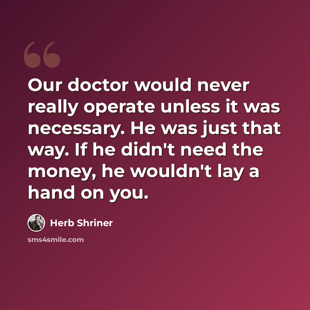 “Our doctor would never really operate unless it was necessary. He was just that way. If he didn't need the money, he wouldn't lay a hand on you.” quote by Herb Shriner